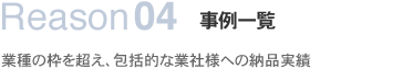 Reason04事例一覧業種の枠を超え、包括的な業社様への納品実績